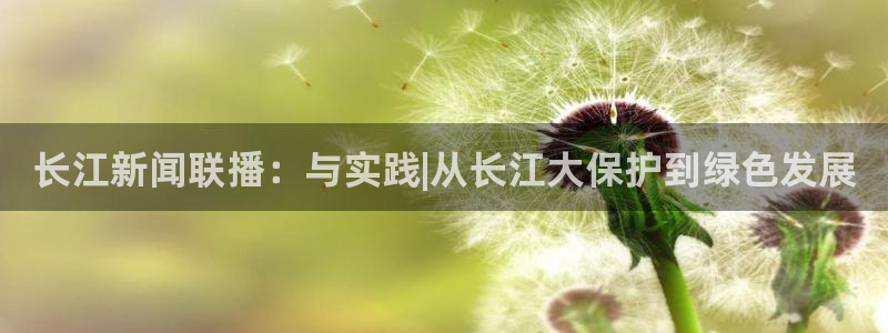 新球体育网球比分：长江新闻联播：与实践|从长江大保护到绿色发展
